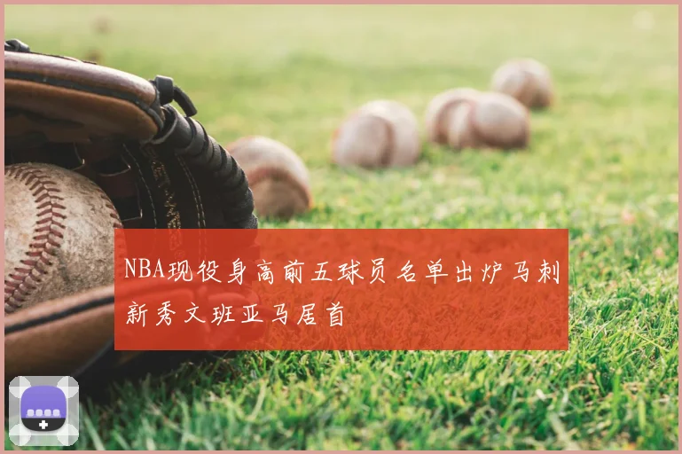 NBA现役身高前五球员名单出炉马刺新秀文班亚马居首