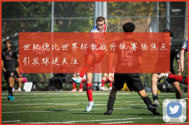 世纪德比世界杯激战升级 赛场焦点引发球迷关注