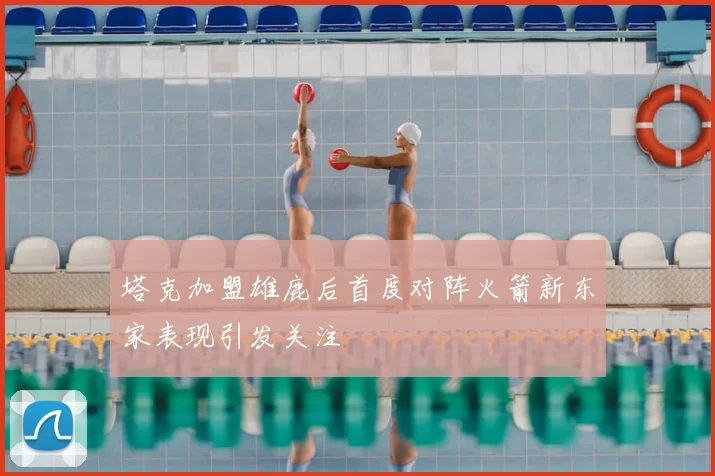 塔克加盟雄鹿后首度对阵火箭新东家表现引发关注
