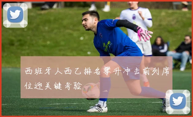 西班牙人西乙排名攀升冲击前列席位迎关键考验