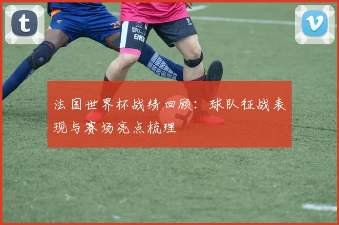 法国世界杯战绩回顾：球队征战表现与赛场亮点梳理