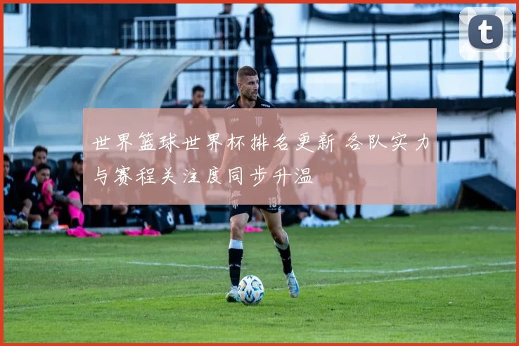 世界篮球世界杯排名更新 各队实力与赛程关注度同步升温