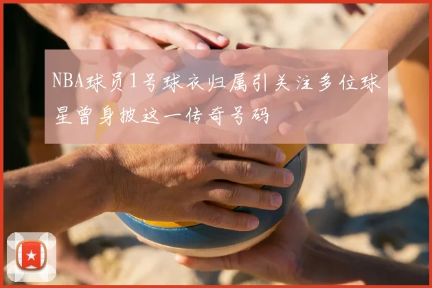 NBA球员1号球衣归属引关注多位球星曾身披这一传奇号码