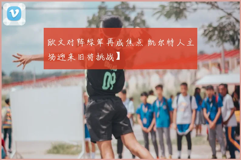 欧文对阵绿军再成焦点 凯尔特人主场迎来旧将挑战】