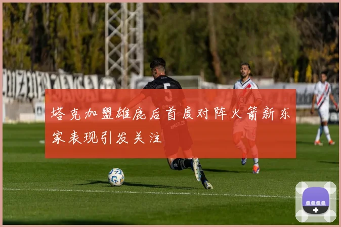 塔克加盟雄鹿后首度对阵火箭新东家表现引发关注