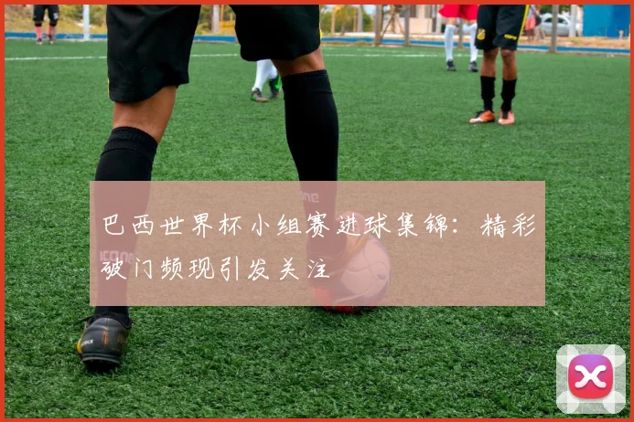 巴西世界杯小组赛进球集锦:精彩破门频现引发关注
