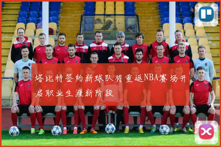 塔比特签约新球队将重返NBA赛场开启职业生涯新阶段