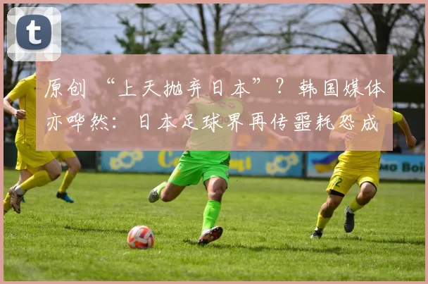 原创 “上天抛弃日本”？韩国媒体亦哗然：日本足球界再传噩耗恐成重创