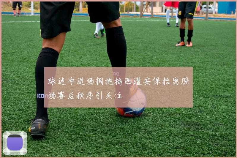 球迷冲进场拥抱梅西遭安保抬离现场赛后秩序引关注