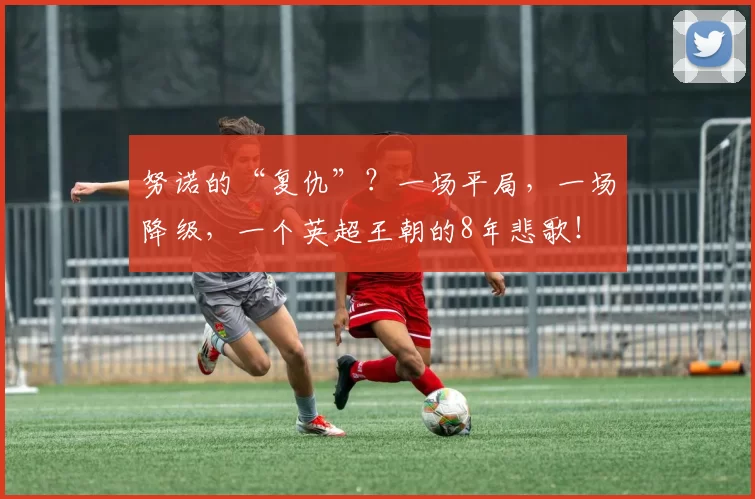 努诺的“复仇”？一场平局，一场降级，一个英超王朝的8年悲歌！