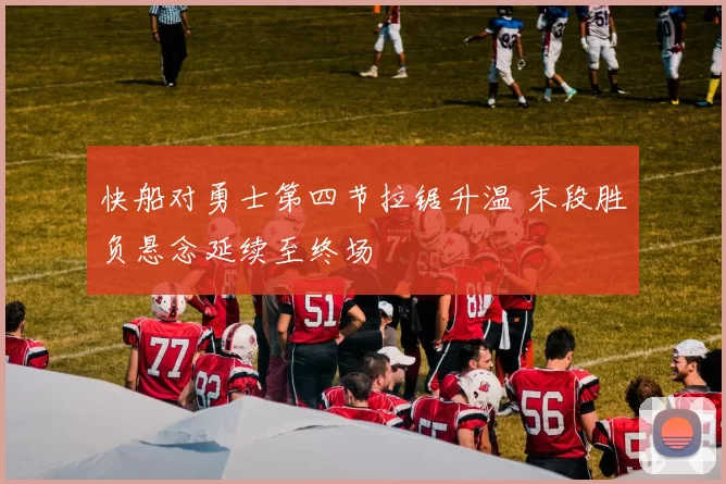 快船对勇士第四节拉锯升温 末段胜负悬念延续至终场