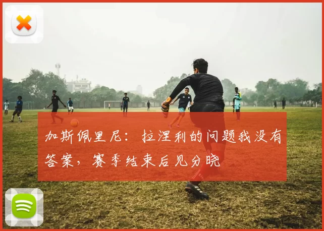 加斯佩里尼：拉涅利的问题我没有答案，赛季结束后见分晓