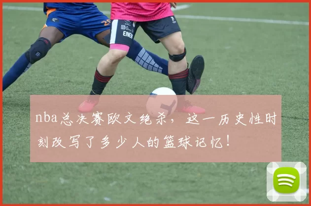 nba总决赛欧文绝杀，这一历史性时刻改写了多少人的篮球记忆！