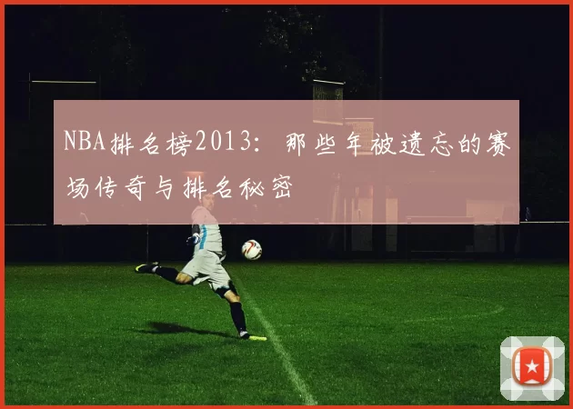 NBA排名榜2013：那些年被遗忘的赛场传奇与排名秘密