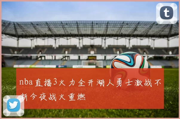 nba直播3火力全开湖人勇士激战不断今夜战火重燃