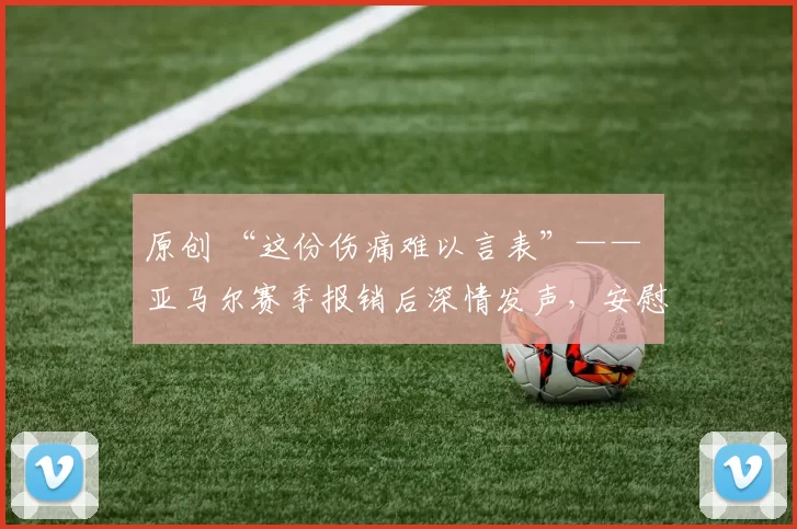 原创 “这份伤痛难以言表”—— 亚马尔赛季报销后深情发声，安慰巴萨球迷