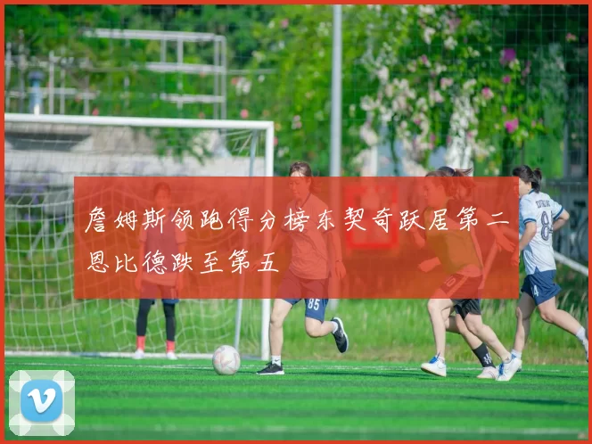 詹姆斯领跑得分榜东契奇跃居第二恩比德跌至第五