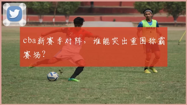 cba新赛季对阵，谁能突出重围称霸赛场？