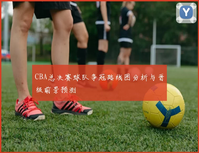 CBA总决赛球队争冠路线图分析与晋级前景预测