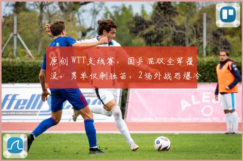 原创 WTT支线赛，国乒混双全军覆没，男单仅剩独苗，2场外战恐爆冷