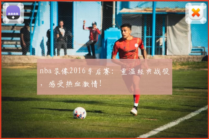 nba录像2016季后赛:重温经典战役,感受热血激情!