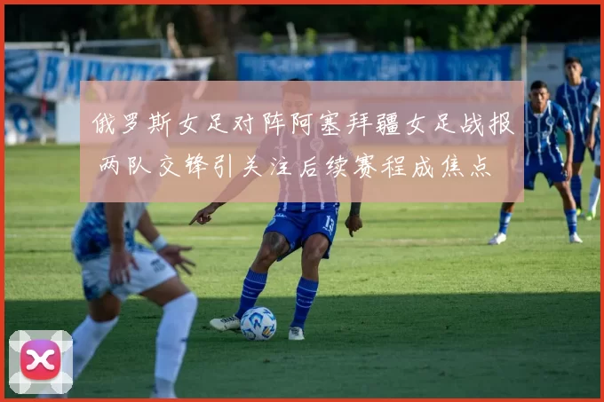 俄罗斯女足对阵阿塞拜疆女足战报 两队交锋引关注后续赛程成焦点