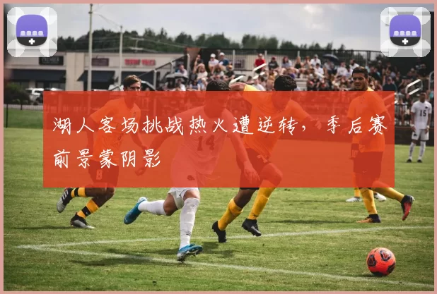 湖人客场挑战热火遭逆转，季后赛前景蒙阴影