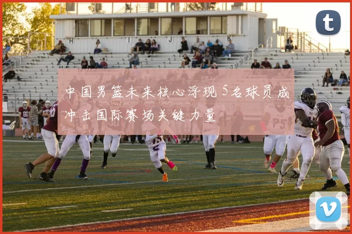 中国男篮未来核心浮现 5名球员成冲击国际赛场关键力量