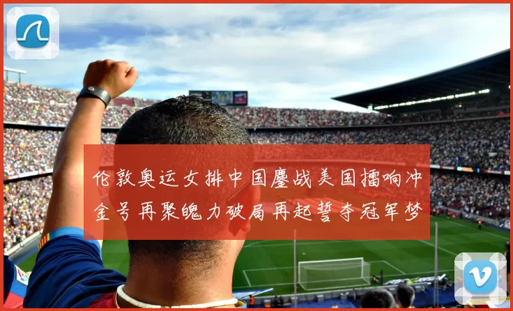伦敦奥运女排中国鏖战美国擂响冲金号再聚魄力破局再起誓夺冠军梦响