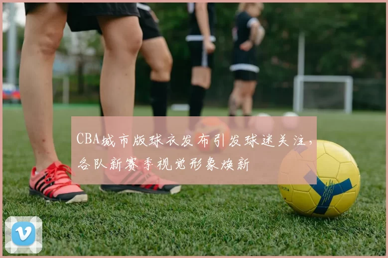 CBA城市版球衣发布引发球迷关注，各队新赛季视觉形象焕新