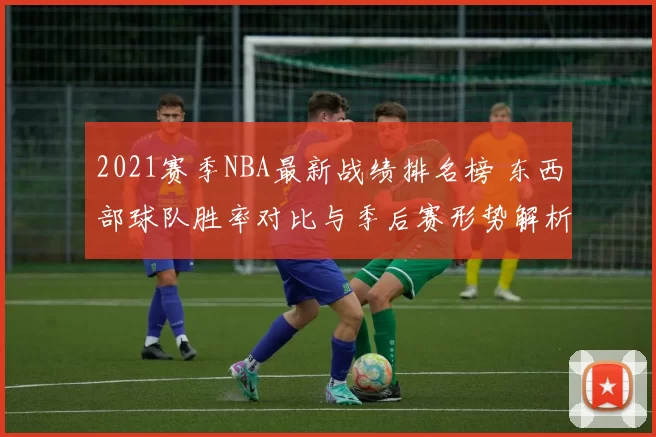 2021赛季NBA最新战绩排名榜 东西部球队胜率对比与季后赛形势解析