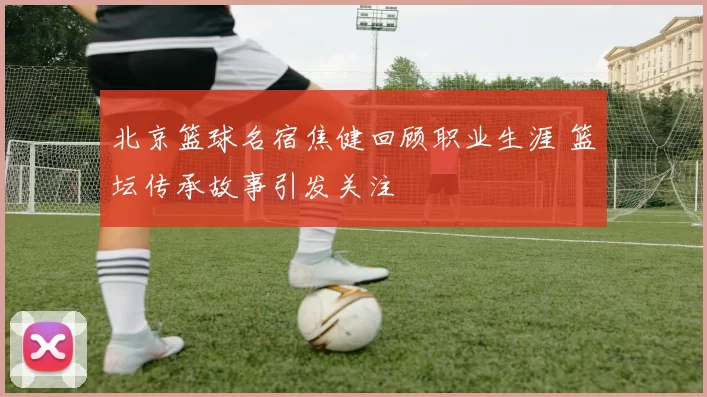 北京篮球名宿焦健回顾职业生涯 篮坛传承故事引发关注