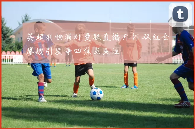 英超利物浦对曼联直播开打 双红会鏖战引发争四焦点关注