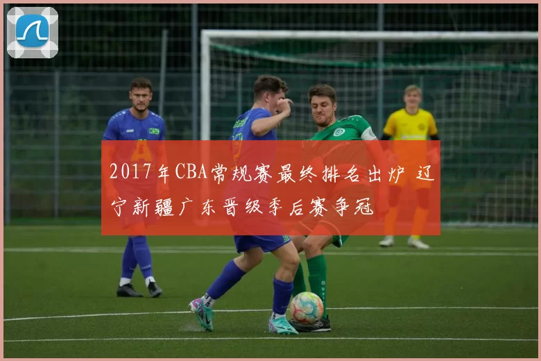 2017年CBA常规赛最终排名出炉 辽宁新疆广东晋级季后赛争冠