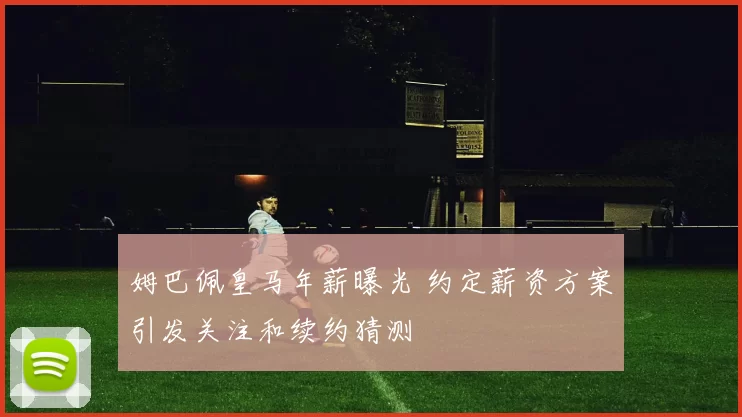 姆巴佩皇马年薪曝光 约定薪资方案引发关注和续约猜测