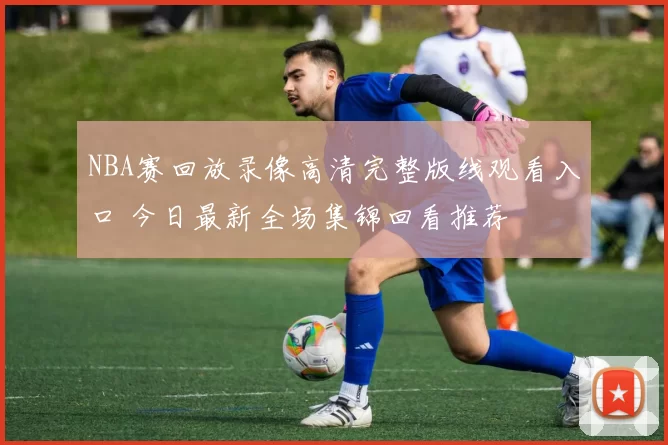 NBA赛回放录像高清完整版线观看入口 今日最新全场集锦回看推荐
