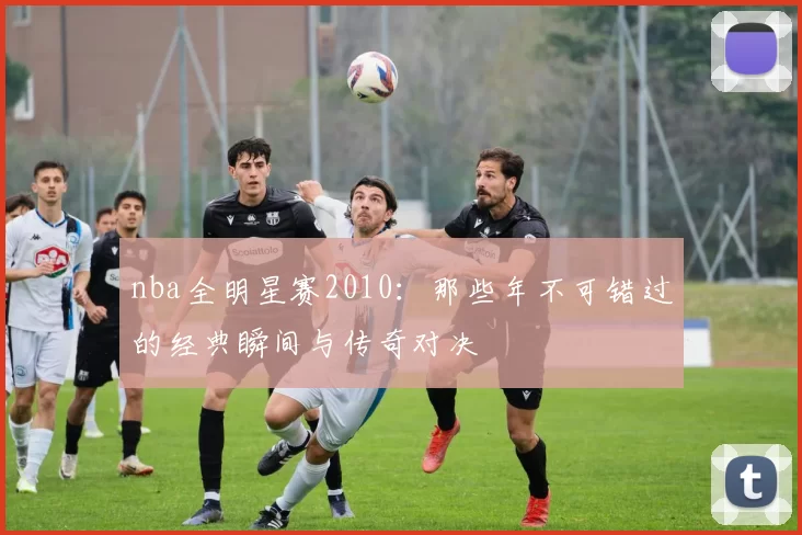 nba全明星赛2010：那些年不可错过的经典瞬间与传奇对决