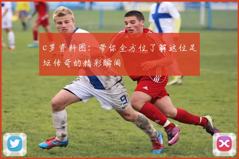 c罗资料图：带你全方位了解这位足坛传奇的精彩瞬间