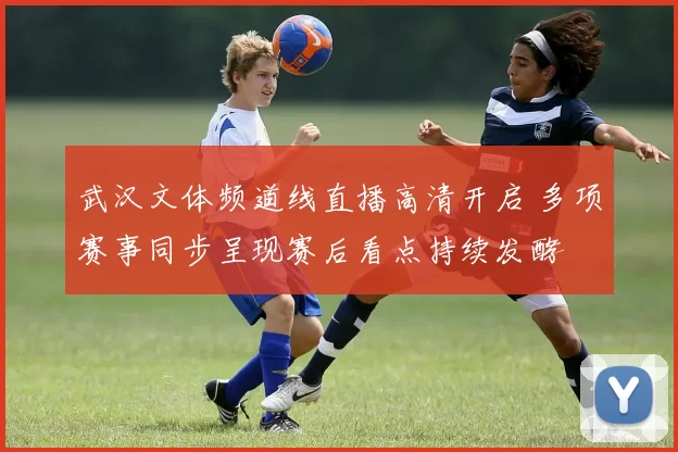 武汉文体频道线直播高清开启 多项赛事同步呈现赛后看点持续发酵