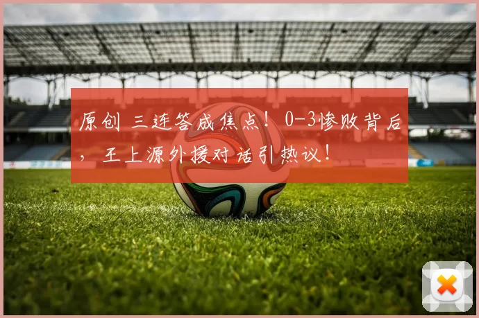 原创 三连答成焦点！0-3惨败背后，王上源外援对话引热议！