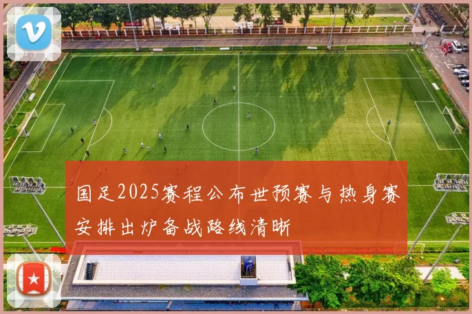 国足2025赛程公布世预赛与热身赛安排出炉备战路线清晰