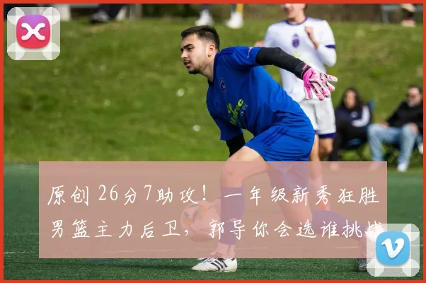 原创 26分7助攻！一年级新秀狂胜男篮主力后卫，郭导你会选谁挑战日本队？