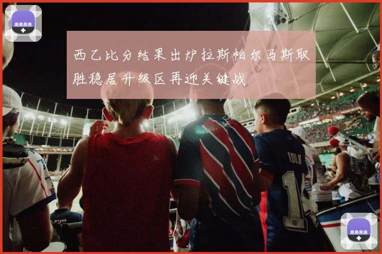 西乙比分结果出炉拉斯帕尔马斯取胜稳居升级区再迎关键战