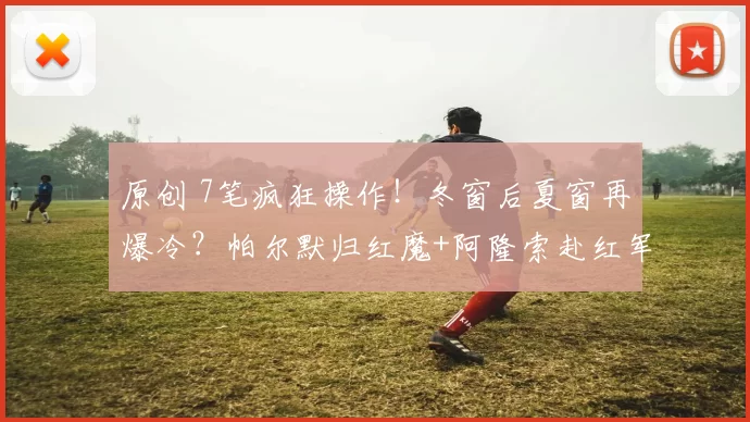 原创 7笔疯狂操作！冬窗后夏窗再爆冷？帕尔默归红魔+阿隆索赴红军？