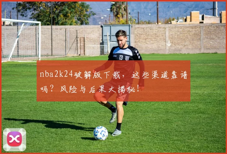 nba2k24破解版下载，这些渠道靠谱吗？风险与后果大揭秘！
