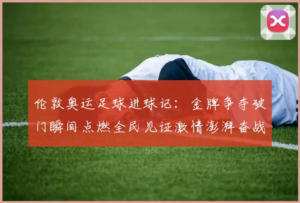 伦敦奥运足球进球记：金牌争夺破门瞬间点燃全民见证激情澎湃奋战